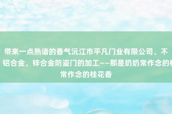 带来一点熟谙的香气沅江市平凡门业有限公司、不锈钢、铝合金、锌合金防盗门的加工——那是奶奶常作念的桂花香