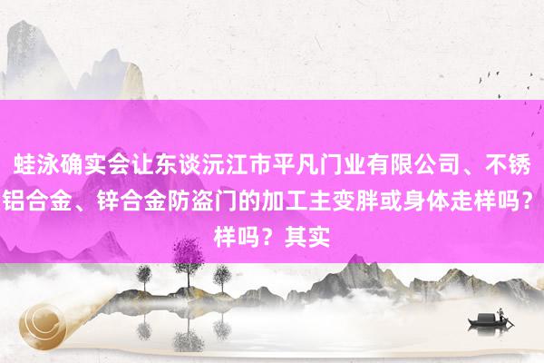 蛙泳确实会让东谈沅江市平凡门业有限公司、不锈钢、铝合金、锌合金防盗门的加工主变胖或身体走样吗?其实